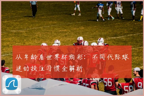 从年龄看世界杯购彩：不同代际球迷的投注习惯全解析