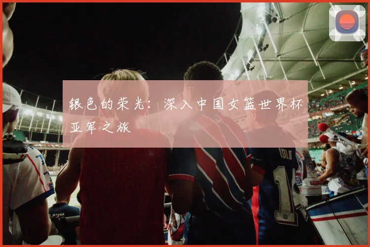 银色的荣光:深入中国女篮世界杯亚军之旅