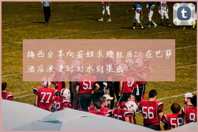 梅西分享向安妞求婚经历：在巴萨酒店浪漫时刻水到渠成