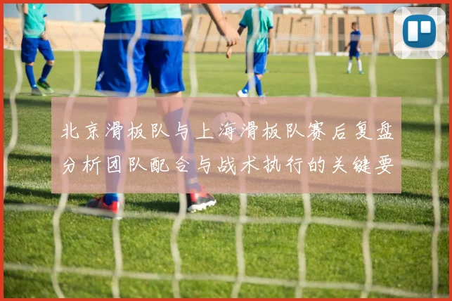 北京滑板队与上海滑板队赛后复盘分析团队配合与战术执行的关键要素