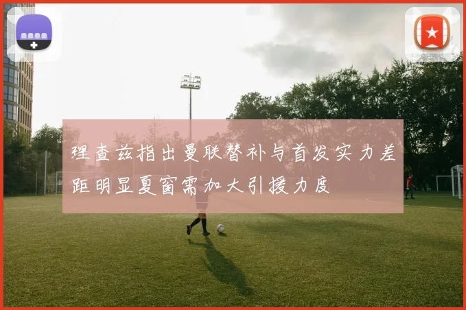 理查兹指出曼联替补与首发实力差距明显夏窗需加大引援力度
