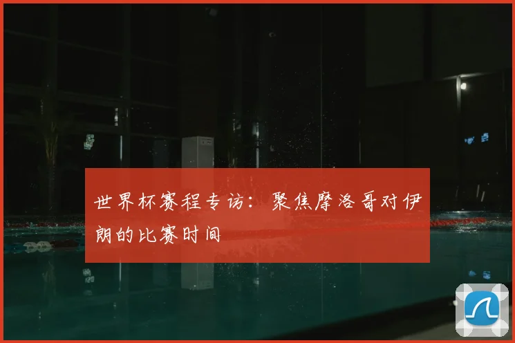 世界杯赛程专访:聚焦摩洛哥对伊朗的比赛时间