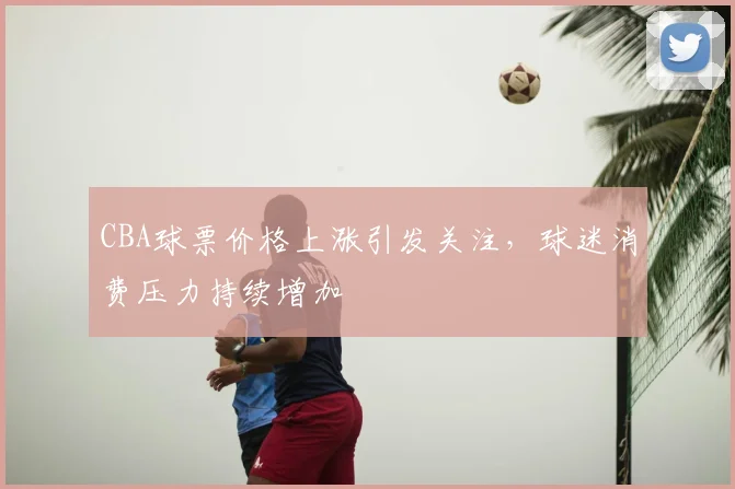 CBA球票价格上涨引发关注,球迷消费压力持续增加