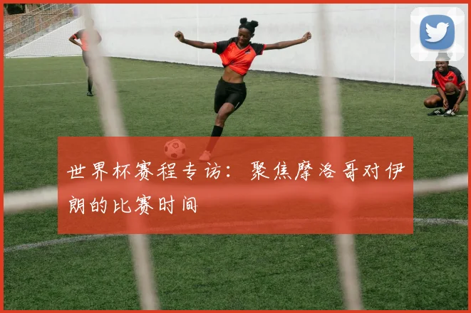 世界杯赛程专访:聚焦摩洛哥对伊朗的比赛时间