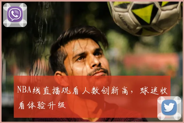 NBA线直播观看人数创新高,球迷收看体验升级