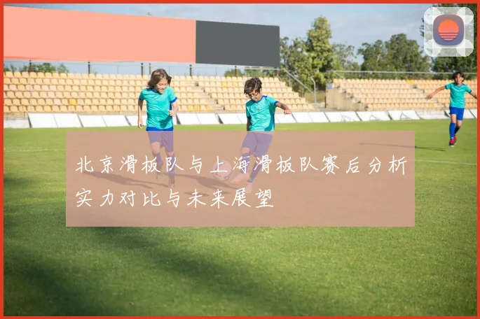 北京滑板队与上海滑板队赛后分析实力对比与未来展望
