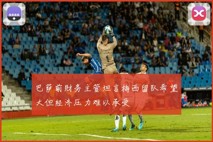巴萨前财务主管坦言梅西留队希望大但经济压力难以承受
