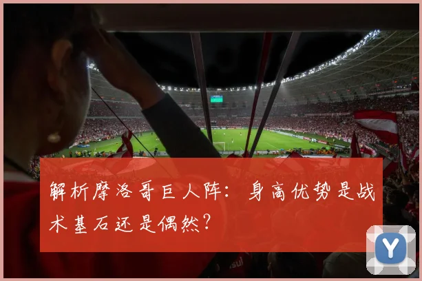 解析摩洛哥巨人阵:身高优势是战术基石还是偶然?