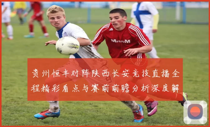 贵州恒丰对阵陕西长安竞技直播全程精彩看点与赛前前瞻分析深度解读