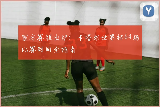 官方赛程出炉：卡塔尔世界杯64场比赛时间全指南