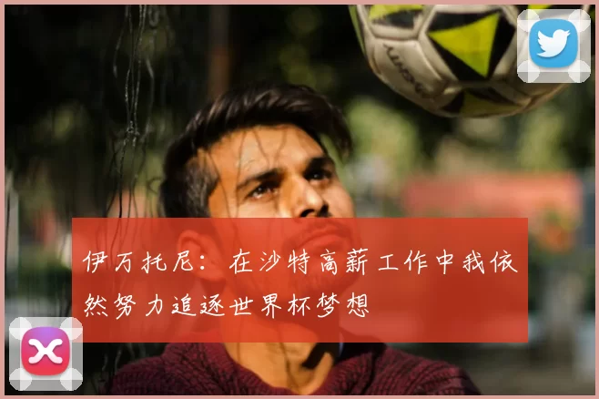 伊万托尼：在沙特高薪工作中我依然努力追逐世界杯梦想