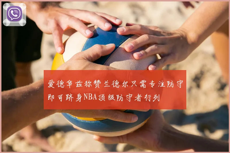 爱德华兹称赞兰德尔只需专注防守即可跻身NBA顶级防守者行列