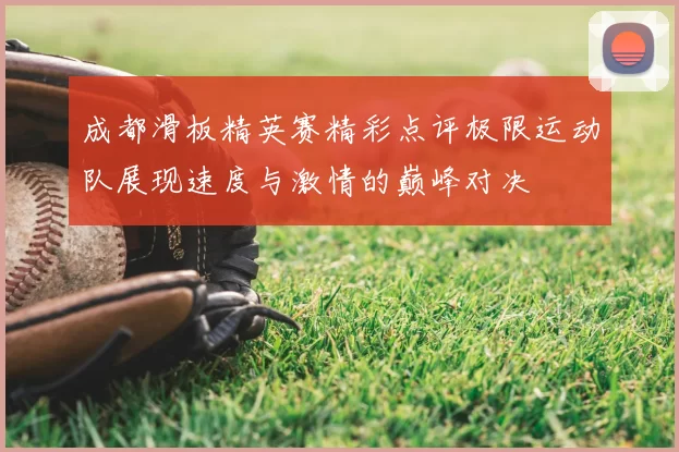 成都滑板精英赛精彩点评极限运动队展现速度与激情的巅峰对决