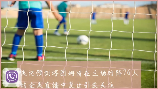 美记预测塔图姆将在主场对阵76人的全美直播中复出引发关注