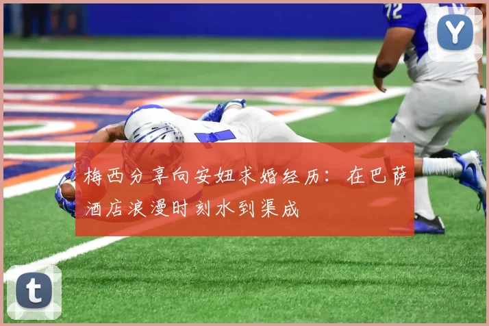 梅西分享向安妞求婚经历：在巴萨酒店浪漫时刻水到渠成