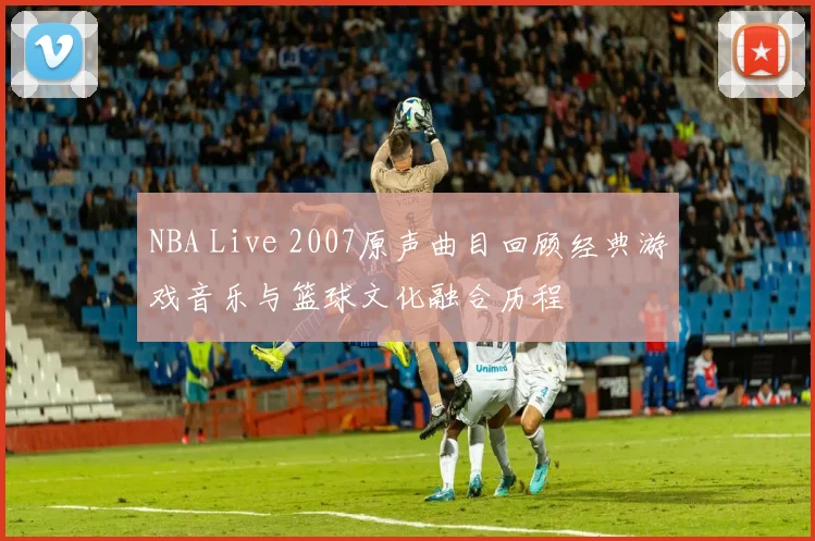 NBA Live 2007原声曲目回顾经典游戏音乐与篮球文化融合历程