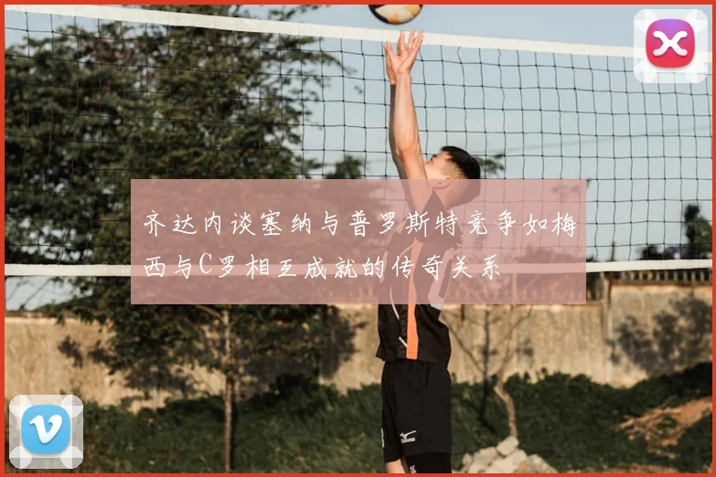 齐达内谈塞纳与普罗斯特竞争如梅西与C罗相互成就的传奇关系