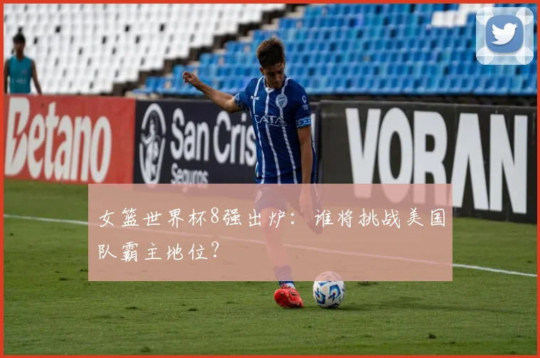 女篮世界杯8强出炉：谁将挑战美国队霸主地位？