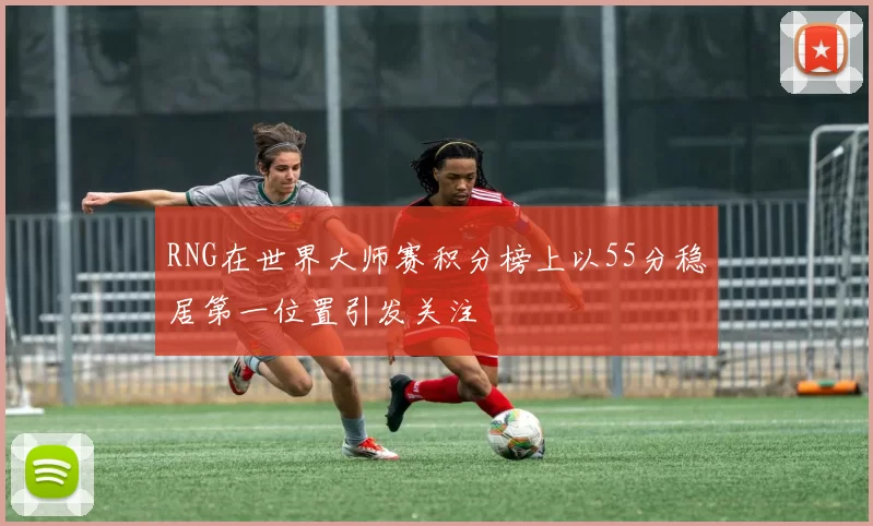 RNG在世界大师赛积分榜上以55分稳居第一位置引发关注