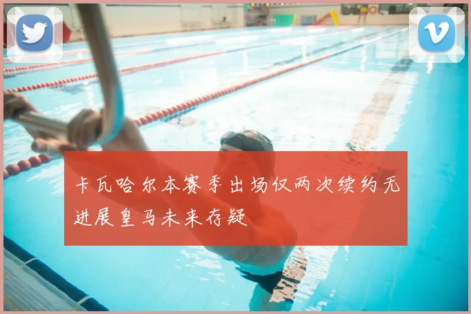 卡瓦哈尔本赛季出场仅两次续约无进展皇马未来存疑