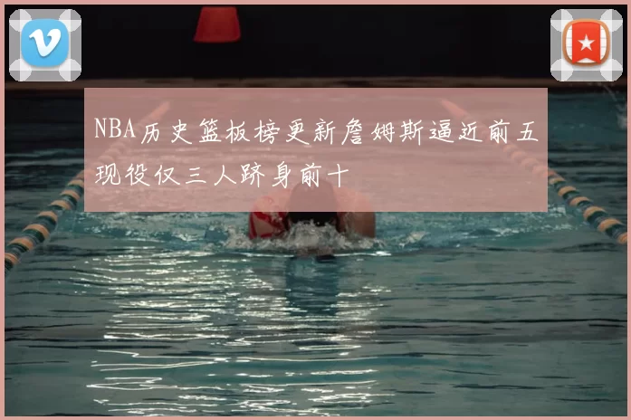 NBA历史篮板榜更新詹姆斯逼近前五现役仅三人跻身前十