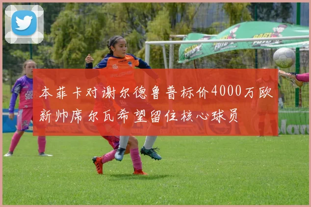 本菲卡对谢尔德鲁普标价4000万欧新帅席尔瓦希望留住核心球员