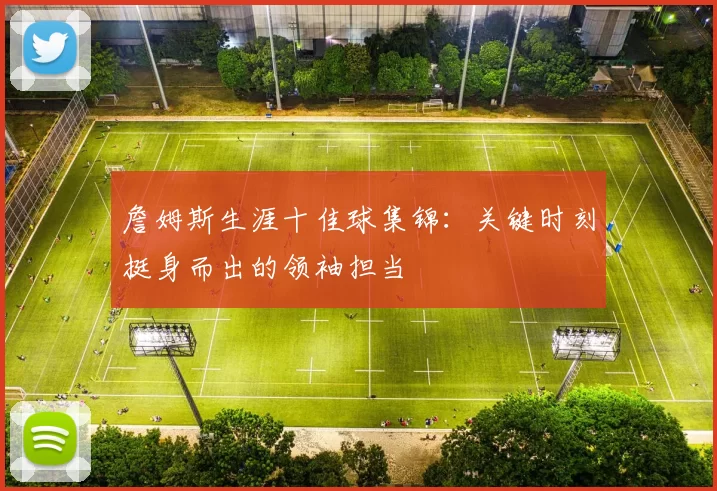 詹姆斯生涯十佳球集锦：关键时刻挺身而出的领袖担当