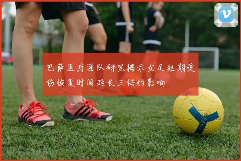 巴萨医疗团队研究揭示女足经期受伤恢复时间延长三倍的影响