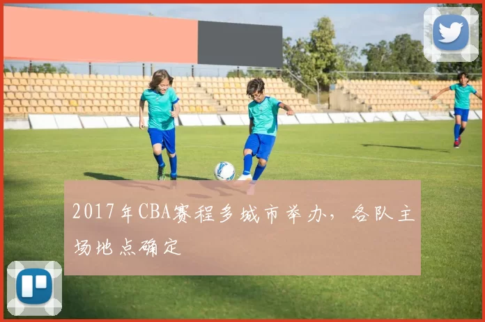 2017年CBA赛程多城市举办，各队主场地点确定