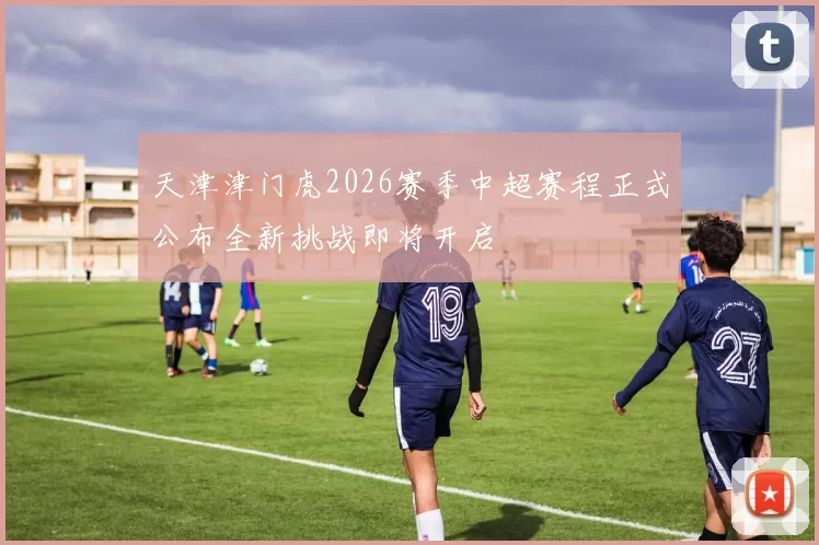 天津津门虎2026赛季中超赛程正式公布全新挑战即将开启