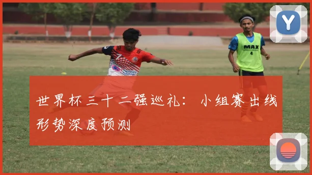 世界杯三十二强巡礼:小组赛出线形势深度预测