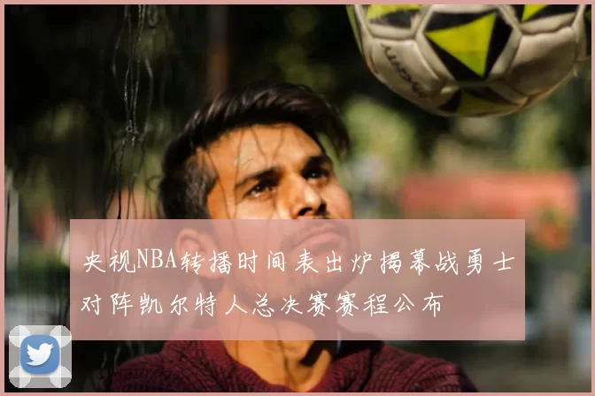 央视NBA转播时间表出炉揭幕战勇士对阵凯尔特人总决赛赛程公布