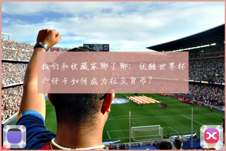 我们和收藏家聊了聊：优酷世界杯公仔卡如何成为社交货币？
