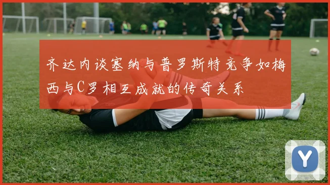 齐达内谈塞纳与普罗斯特竞争如梅西与C罗相互成就的传奇关系