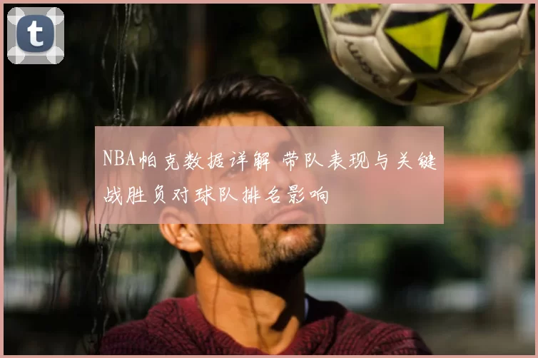 NBA帕克数据详解 带队表现与关键战胜负对球队排名影响