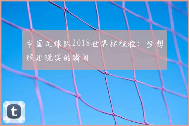 中国足球队2018世界杯征程:梦想照进现实的瞬间