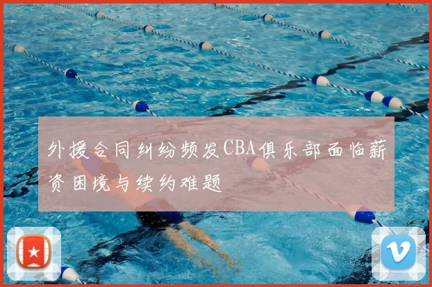 外援合同纠纷频发CBA俱乐部面临薪资困境与续约难题