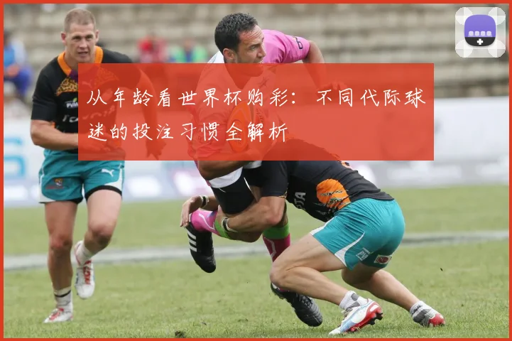 从年龄看世界杯购彩：不同代际球迷的投注习惯全解析