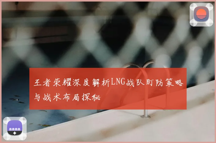 王者荣耀深度解析LNG战队盯防策略与战术布局探秘