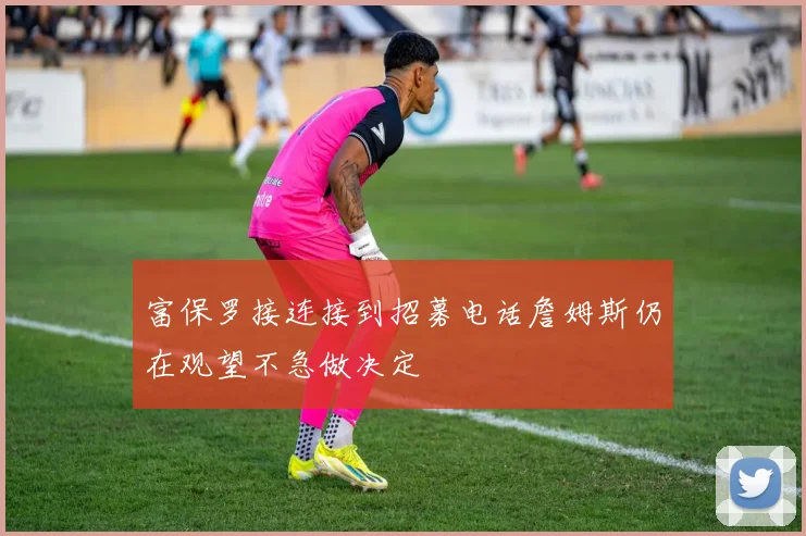 富保罗接连接到招募电话詹姆斯仍在观望不急做决定