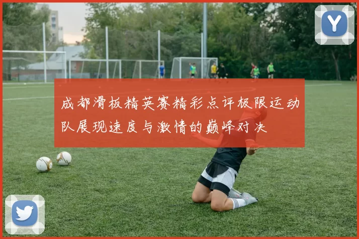 成都滑板精英赛精彩点评极限运动队展现速度与激情的巅峰对决