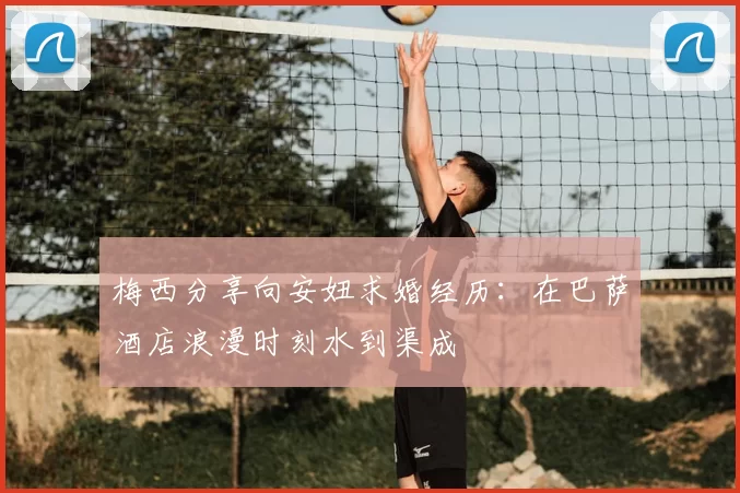 梅西分享向安妞求婚经历：在巴萨酒店浪漫时刻水到渠成