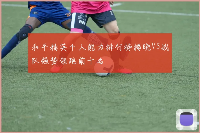和平精英个人能力排行榜揭晓V5战队强势领跑前十名