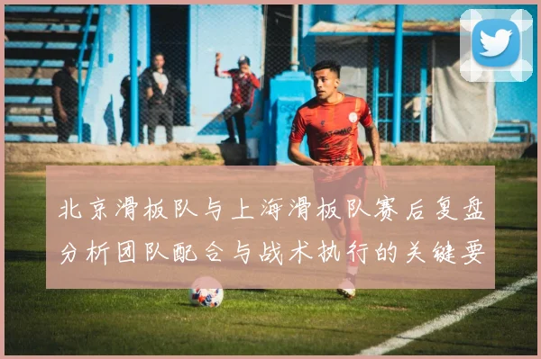 北京滑板队与上海滑板队赛后复盘分析团队配合与战术执行的关键要素