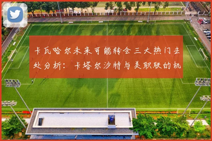 卡瓦哈尔未来可能转会三大热门去处分析：卡塔尔沙特与美职联的机会