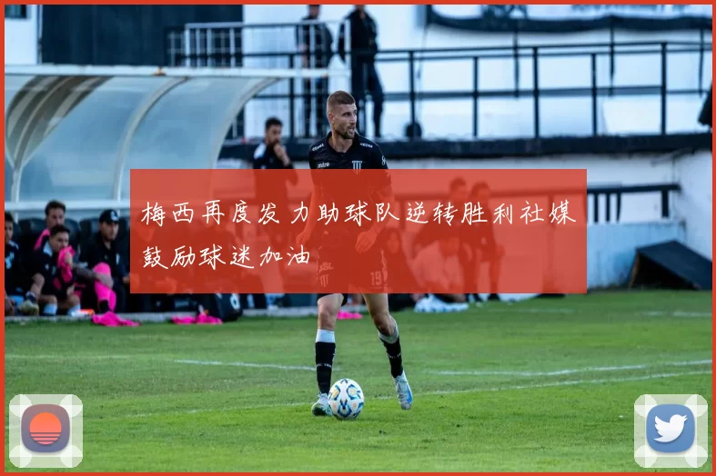 梅西再度发力助球队逆转胜利社媒鼓励球迷加油