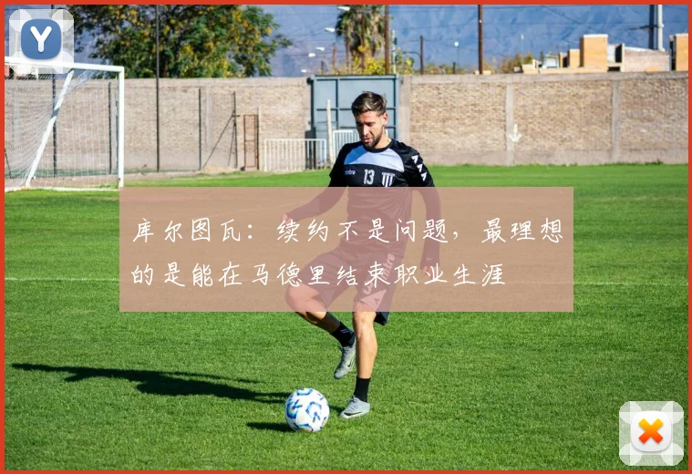 库尔图瓦:续约不是问题,最理想的是能在马德里结束职业生涯