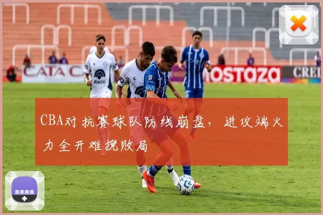 CBA对抗赛球队防线崩盘，进攻端火力全开难挽败局