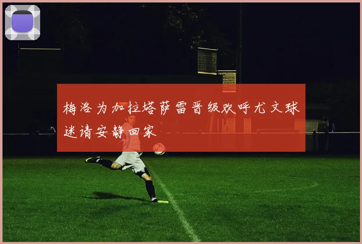 梅洛为加拉塔萨雷晋级欢呼尤文球迷请安静回家