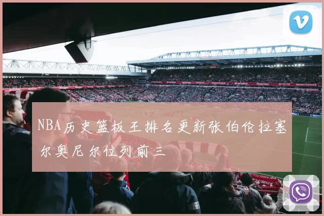 NBA历史篮板王排名更新张伯伦拉塞尔奥尼尔位列前三